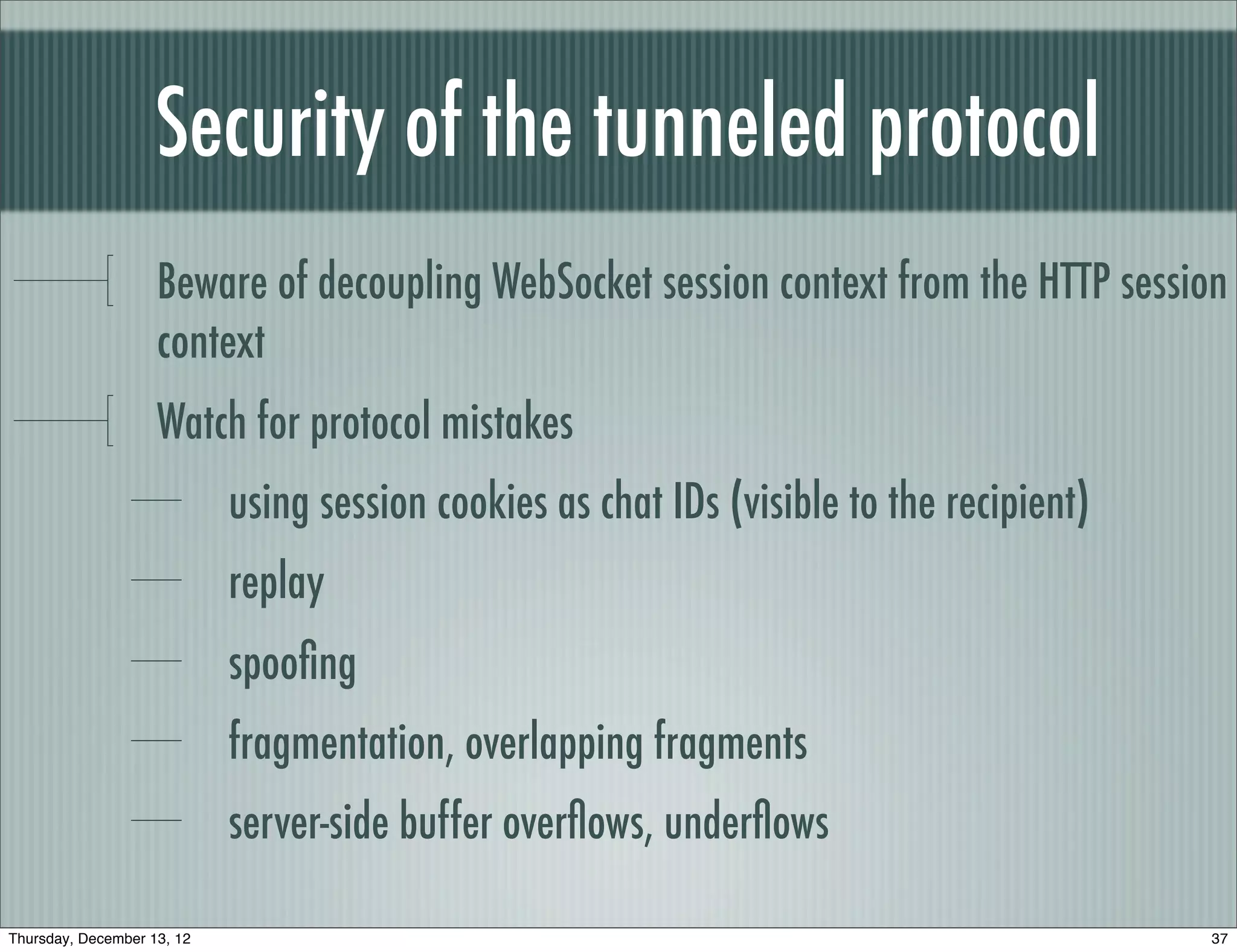 Security of the tunneled protocol
                    Beware of decoupling WebSocket session context from the HTTP session
                    context
                    Watch for protocol mistakes
                            using session cookies as chat IDs (visible to the recipient)
                            replay
                            spooﬁng
                            fragmentation, overlapping fragments
                            server-side buffer overﬂows, underﬂows

Thursday, December 13, 12                                                                  37
 