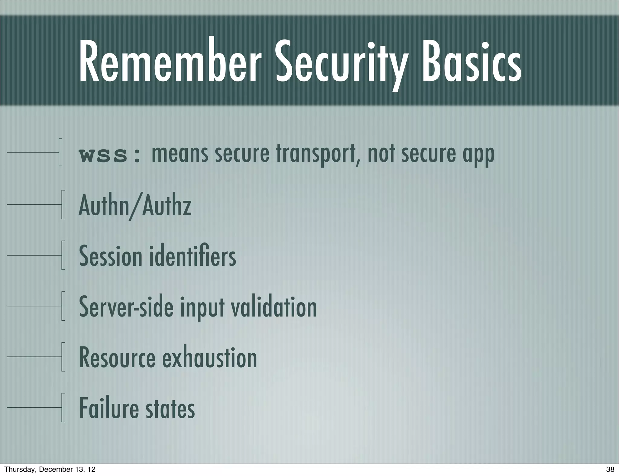 Remember Security Basics
                    wss: means secure transport, not secure app
                    Authn/Authz
                    Session identiﬁers
                    Server-side input validation
                    Resource exhaustion
                    Failure states
Thursday, December 13, 12                                         38
 
