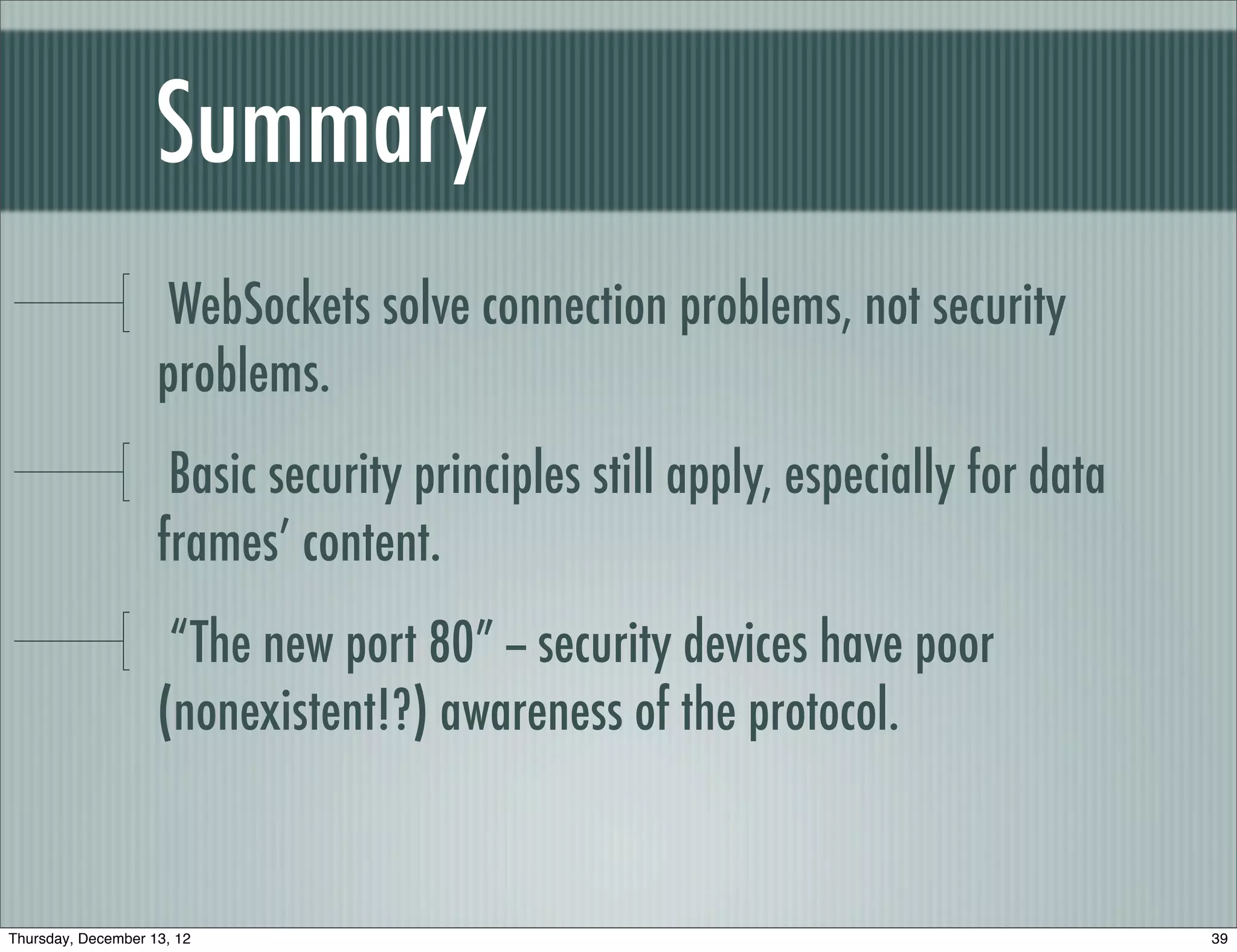 Summary
                     WebSockets solve connection problems, not security
                    problems.
                     Basic security principles still apply, especially for data
                    frames’ content.
                     “The new port 80” -- security devices have poor
                    (nonexistent!?) awareness of the protocol.


Thursday, December 13, 12                                                         39
 