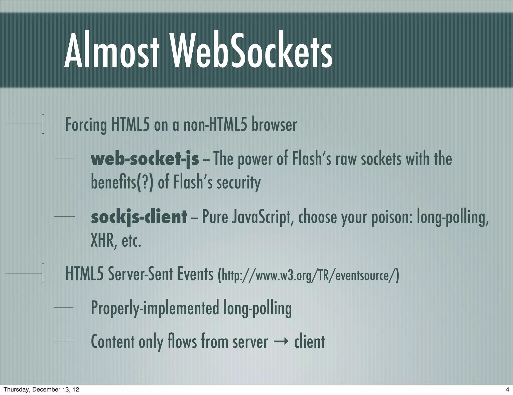 Almost WebSockets
                    Forcing HTML5 on a non-HTML5 browser
                            web-socket-js -- The power of Flash’s raw sockets with the
                            beneﬁts(?) of Flash’s security
                            sockjs-client -- Pure JavaScript, choose your poison: long-polling,
                            XHR, etc.
                    HTML5 Server-Sent Events (http://www.w3.org/TR/eventsource/)
                            Properly-implemented long-polling
                            Content only ﬂows from server → client

Thursday, December 13, 12                                                                         4
 