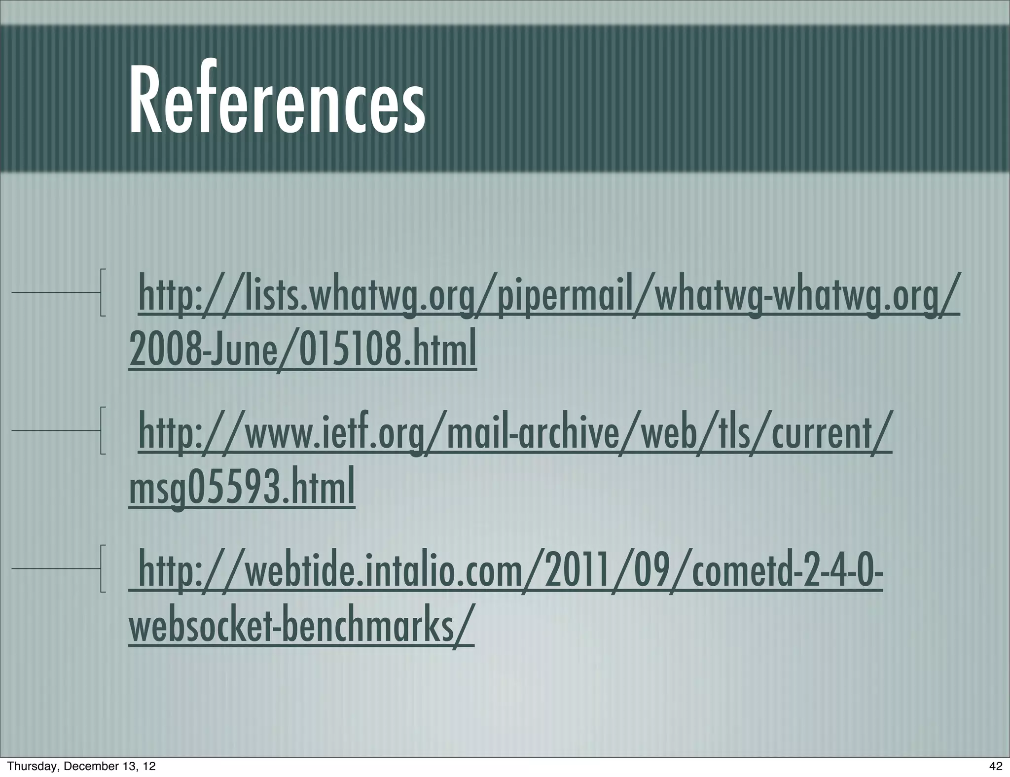 References

                    http://lists.whatwg.org/pipermail/whatwg-whatwg.org/
                    2008-June/015108.html
                    http://www.ietf.org/mail-archive/web/tls/current/
                    msg05593.html
                    http://webtide.intalio.com/2011/09/cometd-2-4-0-
                    websocket-benchmarks/

Thursday, December 13, 12                                                  42
 