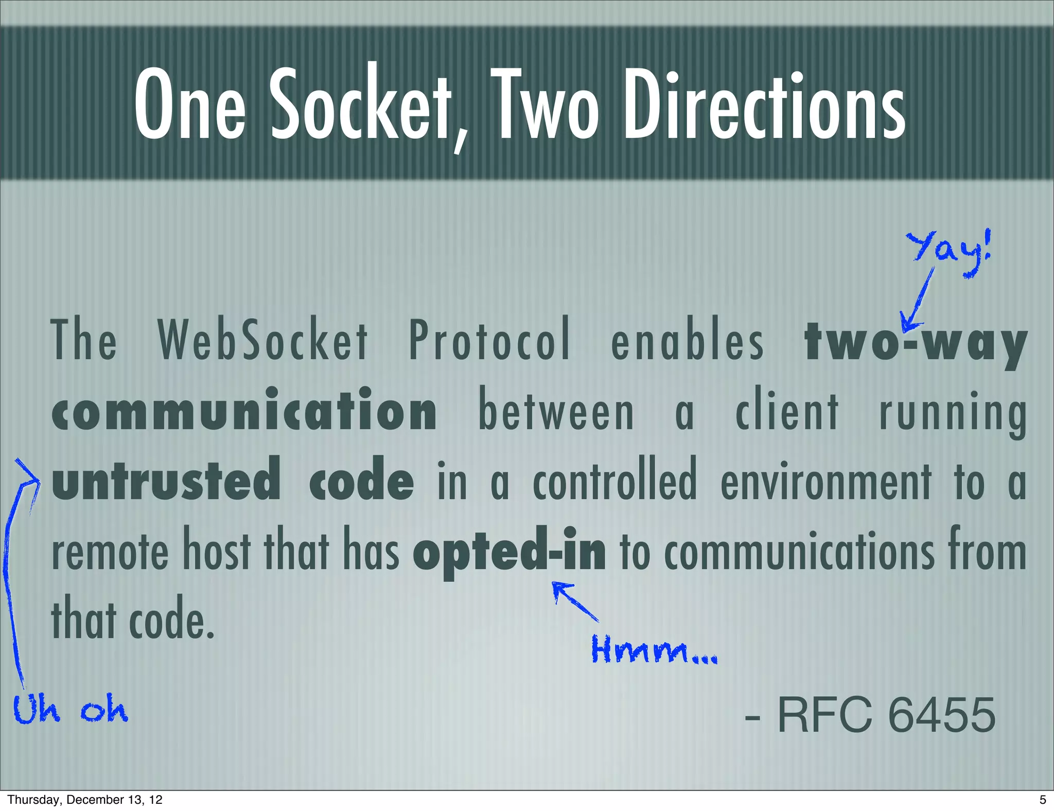 One Socket, Two Directions
                                                   Yay!

      The WebSocket Protocol enables two-way
      communication between a client running
      untrusted code in a controlled environment to a
      remote host that has opted-in to communications from
      that code.                  Hmm...
Uh oh                                     - RFC 6455
Thursday, December 13, 12                                    5
 