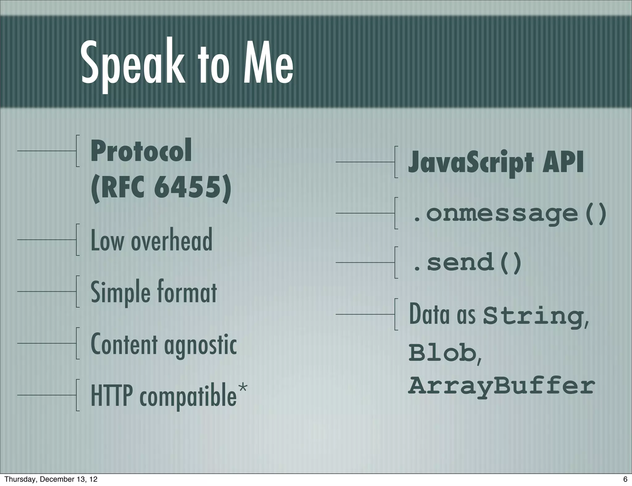 Speak to Me
                       Protocol           JavaScript API
                       (RFC 6455)
                                          .onmessage()
                       Low overhead
                                          .send()
                       Simple format
                                          Data as String,
                       Content agnostic   Blob,
                       HTTP compatible*   ArrayBuffer


Thursday, December 13, 12                                   6
 