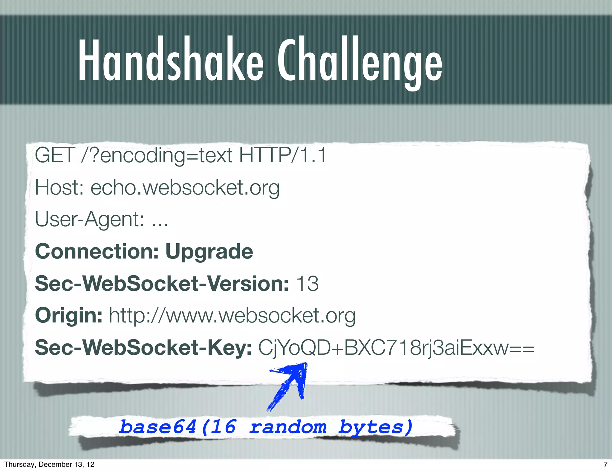 Handshake Challenge
        GET /?encoding=text HTTP/1.1
        Host: echo.websocket.org
        User-Agent: ...
        Connection: Upgrade
        Sec-WebSocket-Version: 13
        Origin: http://www.websocket.org
        Sec-WebSocket-Key: CjYoQD+BXC718rj3aiExxw==


                            base64(16 random bytes)
Thursday, December 13, 12                             7
 