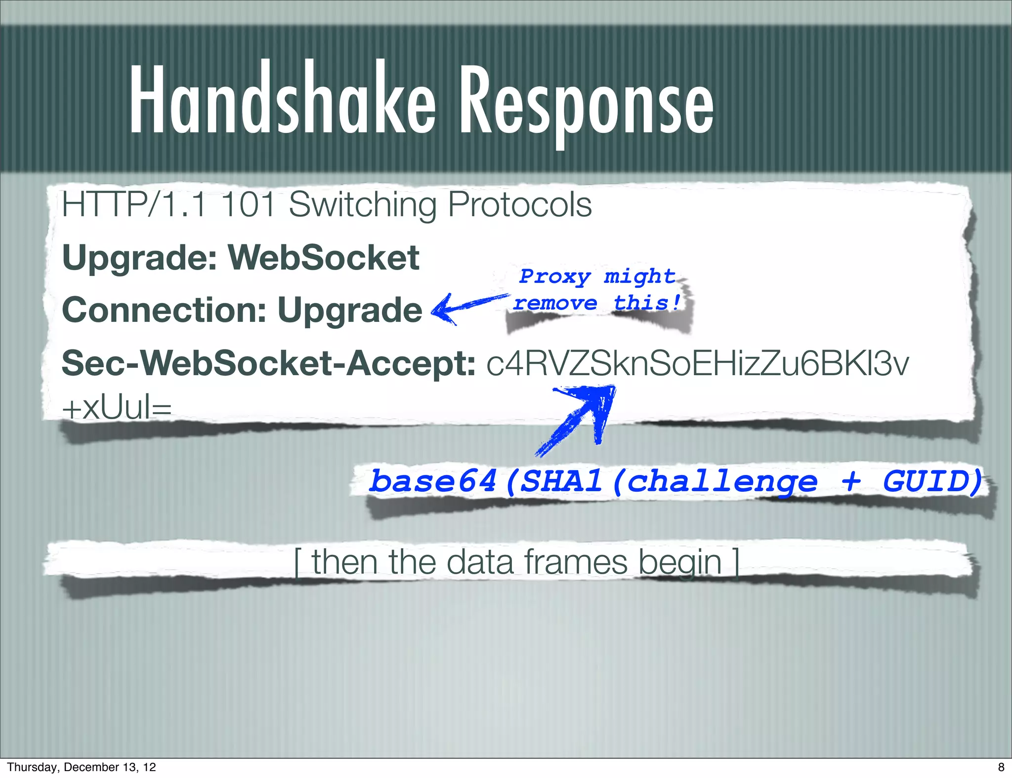 Handshake Response
         HTTP/1.1 101 Switching Protocols
         Upgrade: WebSocket         Proxy might
         Connection: Upgrade        remove this!

         Sec-WebSocket-Accept: c4RVZSknSoEHizZu6BKl3v
         +xUuI=

                                 base64(SHA1(challenge + GUID)

                            [ then the data frames begin ]




Thursday, December 13, 12                                        8
 