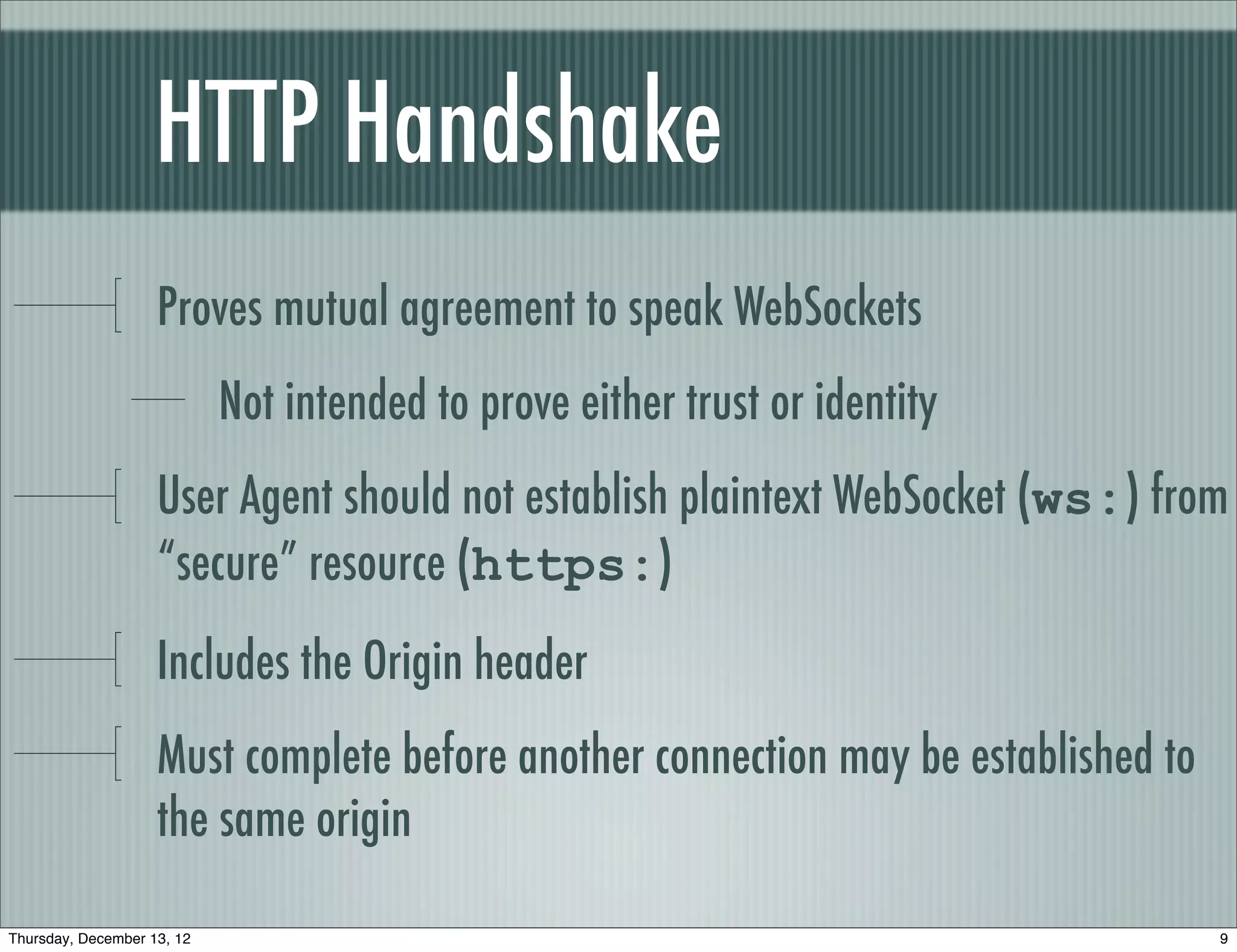 HTTP Handshake
                    Proves mutual agreement to speak WebSockets
                            Not intended to prove either trust or identity
                    User Agent should not establish plaintext WebSocket (ws:) from
                    “secure” resource (https:)
                    Includes the Origin header
                    Must complete before another connection may be established to
                    the same origin

Thursday, December 13, 12                                                           9
 