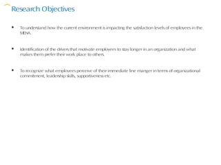 Research Objectives

   To understand how the current environment is impacting the satisfaction levels of employees in the
    MENA.


   Identification of the drivers that motivate employees to stay longer in an organization and what
    makes them prefer their work place to others.


   To recognize what employees perceive of their immediate line manger in terms of organizational
    commitment, leadership skills, supportiveness etc.
 
