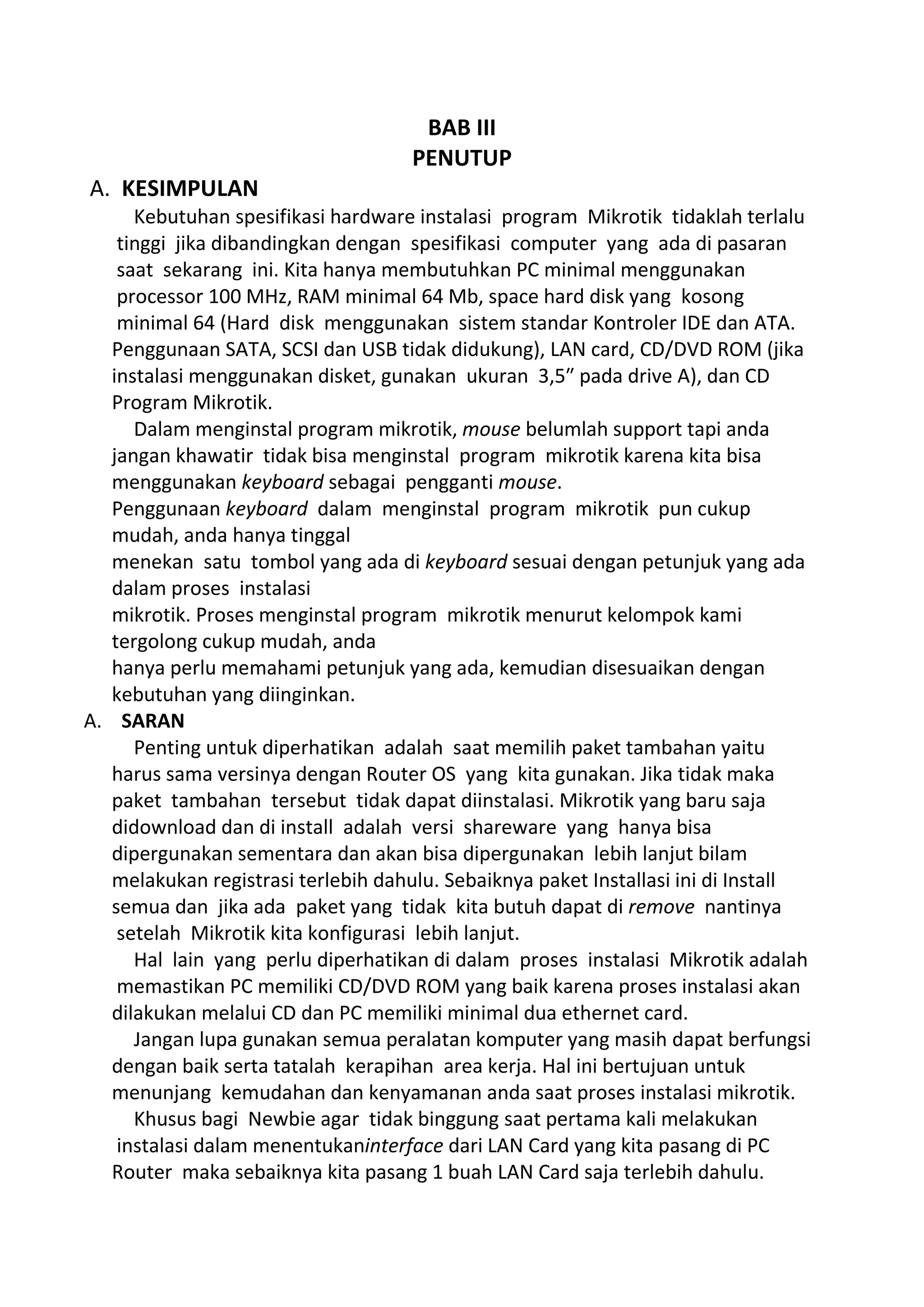 BAB III
PENUTUP
A. KESIMPULAN
Kebutuhan spesifikasi hardware instalasi program Mikrotik tidaklah terlalu
tinggi jika dibandingkan dengan spesifikasi computer yang ada di pasaran
saat sekarang ini. Kita hanya membutuhkan PC minimal menggunakan
processor 100 MHz, RAM minimal 64 Mb, space hard disk yang kosong
minimal 64 (Hard disk menggunakan sistem standar Kontroler IDE dan ATA.
Penggunaan SATA, SCSI dan USB tidak didukung), LAN card, CD/DVD ROM (jika
instalasi menggunakan disket, gunakan ukuran 3,5″ pada drive A), dan CD
Program Mikrotik.
Dalam menginstal program mikrotik, mouse belumlah support tapi anda
jangan khawatir tidak bisa menginstal program mikrotik karena kita bisa
menggunakan keyboard sebagai pengganti mouse.
Penggunaan keyboard dalam menginstal program mikrotik pun cukup
mudah, anda hanya tinggal
menekan satu tombol yang ada di keyboard sesuai dengan petunjuk yang ada
dalam proses instalasi
mikrotik. Proses menginstal program mikrotik menurut kelompok kami
tergolong cukup mudah, anda
hanya perlu memahami petunjuk yang ada, kemudian disesuaikan dengan
kebutuhan yang diinginkan.
A. SARAN
Penting untuk diperhatikan adalah saat memilih paket tambahan yaitu
harus sama versinya dengan Router OS yang kita gunakan. Jika tidak maka
paket tambahan tersebut tidak dapat diinstalasi. Mikrotik yang baru saja
didownload dan di install adalah versi shareware yang hanya bisa
dipergunakan sementara dan akan bisa dipergunakan lebih lanjut bilam
melakukan registrasi terlebih dahulu. Sebaiknya paket Installasi ini di Install
semua dan jika ada paket yang tidak kita butuh dapat di remove nantinya
setelah Mikrotik kita konfigurasi lebih lanjut.
Hal lain yang perlu diperhatikan di dalam proses instalasi Mikrotik adalah
memastikan PC memiliki CD/DVD ROM yang baik karena proses instalasi akan
dilakukan melalui CD dan PC memiliki minimal dua ethernet card.
Jangan lupa gunakan semua peralatan komputer yang masih dapat berfungsi
dengan baik serta tatalah kerapihan area kerja. Hal ini bertujuan untuk
menunjang kemudahan dan kenyamanan anda saat proses instalasi mikrotik.
Khusus bagi Newbie agar tidak binggung saat pertama kali melakukan
instalasi dalam menentukaninterface dari LAN Card yang kita pasang di PC
Router maka sebaiknya kita pasang 1 buah LAN Card saja terlebih dahulu.
 