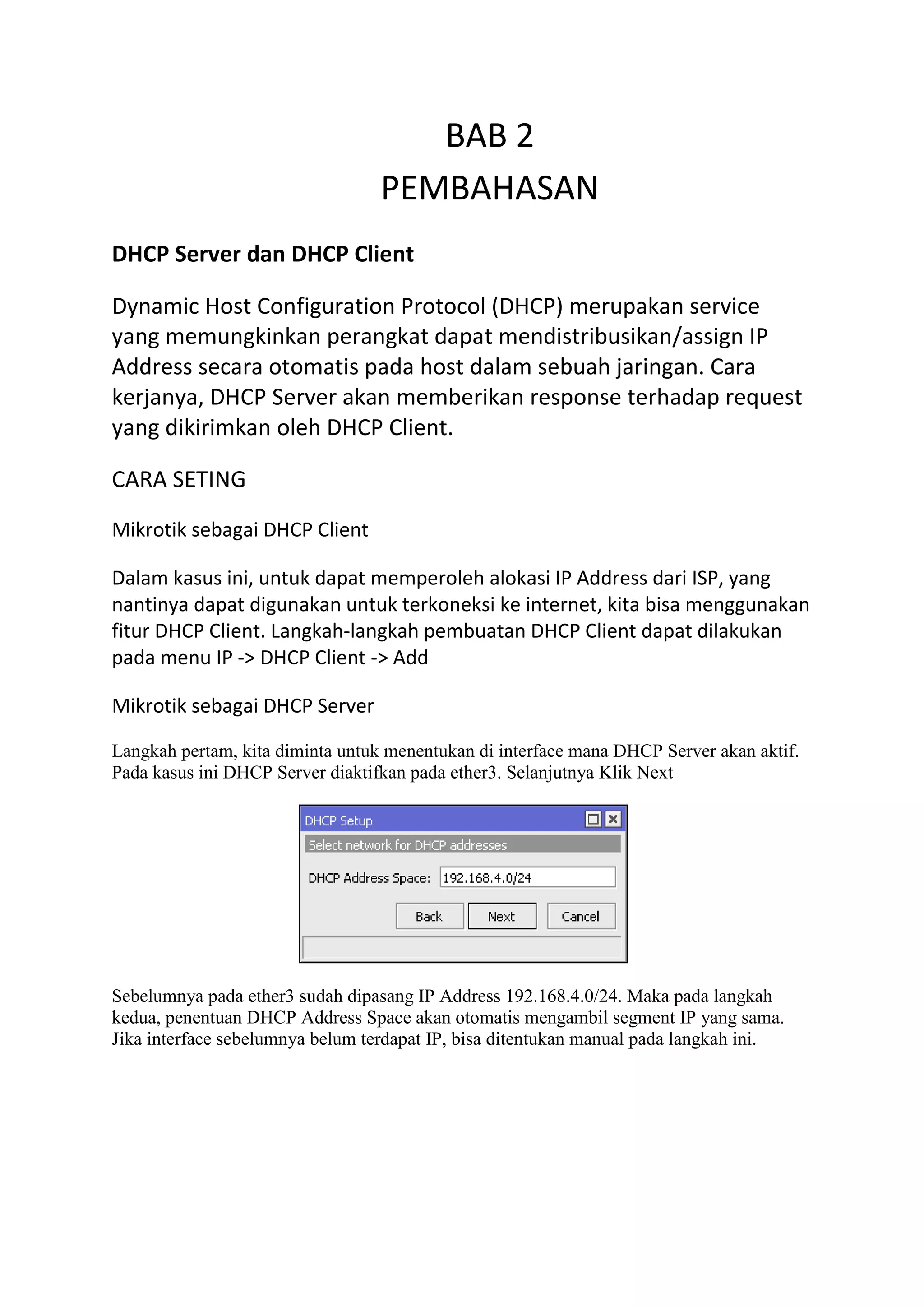 BAB 2
PEMBAHASAN
DHCP Server dan DHCP Client
Dynamic Host Configuration Protocol (DHCP) merupakan service
yang memungkinkan perangkat dapat mendistribusikan/assign IP
Address secara otomatis pada host dalam sebuah jaringan. Cara
kerjanya, DHCP Server akan memberikan response terhadap request
yang dikirimkan oleh DHCP Client.
CARA SETING
Mikrotik sebagai DHCP Client
Dalam kasus ini, untuk dapat memperoleh alokasi IP Address dari ISP, yang
nantinya dapat digunakan untuk terkoneksi ke internet, kita bisa menggunakan
fitur DHCP Client. Langkah-langkah pembuatan DHCP Client dapat dilakukan
pada menu IP -> DHCP Client -> Add
Mikrotik sebagai DHCP Server
Langkah pertam, kita diminta untuk menentukan di interface mana DHCP Server akan aktif.
Pada kasus ini DHCP Server diaktifkan pada ether3. Selanjutnya Klik Next
Sebelumnya pada ether3 sudah dipasang IP Address 192.168.4.0/24. Maka pada langkah
kedua, penentuan DHCP Address Space akan otomatis mengambil segment IP yang sama.
Jika interface sebelumnya belum terdapat IP, bisa ditentukan manual pada langkah ini.
 
