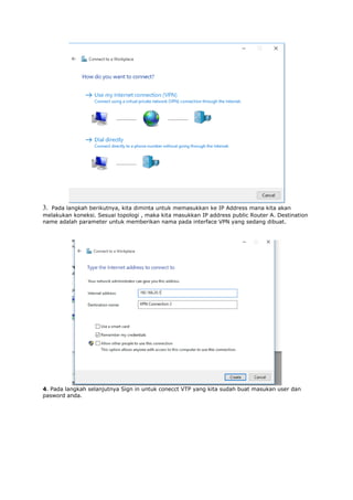 3. Pada langkah berikutnya, kita diminta untuk memasukkan ke IP Address mana kita akan
melakukan koneksi. Sesuai topologi , maka kita masukkan IP address public Router A. Destination
name adalah parameter untuk memberikan nama pada interface VPN yang sedang dibuat.
4. Pada langkah selanjutnya Sign in untuk conecct VTP yang kita sudah buat masukan user dan
pasword anda.
 