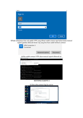 5.Pada selanjutnya kita cek apakh VPN yang dibuat sudah connect apa belum kalau muncul
seperti gambar dibawah berati vtp yang kita buat sudah berhasil connect
6.Jika sudah connect VPN akan muncul seperti dibawah ini
SETTING CLIENT 2
1. Kita coba connect lagi ke server
 