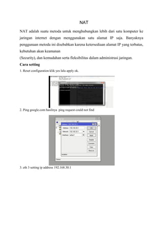 NAT
NAT adalah suatu metoda untuk menghubungkan lebih dari satu komputer ke
jaringan internet dengan menggunakan satu alamat IP saja. Banyaknya
penggunaan metoda ini disebabkan karena ketersediaan alamat IP yang terbatas,
kebutuhan akan keamanan
(Security), dan kemudahan serta fleksibilitas dalam administrasi jaringan.
Cara setting
1. Reset configuration klik yes lalu apply ok.
2. Ping google.com hasilnya ping request could not find
3. eth 3 setting ip address 192.168.30.1
 