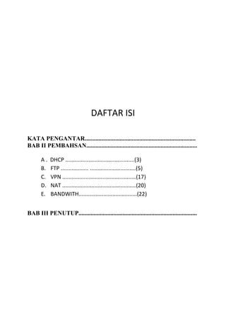 DAFTAR ISI
KATA PENGANTAR.........................................................................
BAB II PEMBAHSAN.........................................................................
A . DHCP .............................................(3)
B. FTP .................. ..............................(5)
C. VPN ................................................(17)
D. NAT ................................................(20)
E. BANDWITH......................................(22)
BAB III PENUTUP..............................................................................
 