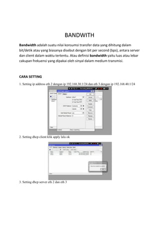 BANDWITH
Bandwidth adalah suatu nilai konsumsi transfer data yang dihitung dalam
bit/detik atau yang biasanya disebut dengan bit per second (bps), antara server
dan client dalam waktu tertentu. Atau definisi bandwidth yaitu luas atau lebar
cakupan frekuensi yang dipakai oleh sinyal dalam medium transmisi.
CARA SETTING
1. Setting ip address eth 2 dengan ip 192.168.30.1/24 dan eth 3 dengan ip 192.168.40.1/24
2. Setting dhcp client klik apply lalu ok
3. Setting dhcp server eth 2 dan eth 3
 