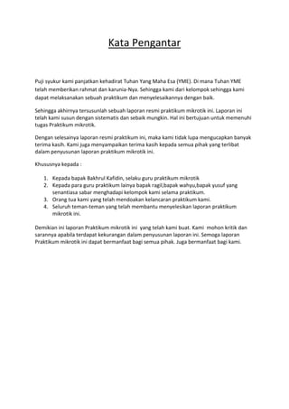 Kata Pengantar
Puji syukur kami panjatkan kehadirat Tuhan Yang Maha Esa (YME). Di mana Tuhan YME
telah memberikan rahmat dan karunia-Nya. Sehingga kami dari kelompok sehingga kami
dapat melaksanakan sebuah praktikum dan menyelesaikannya dengan baik.
Sehingga akhirnya tersusunlah sebuah laporan resmi praktikum mikrotik ini. Laporan ini
telah kami susun dengan sistematis dan sebaik mungkin. Hal ini bertujuan untuk memenuhi
tugas Praktikum mikrotik.
Dengan selesainya laporan resmi praktikum ini, maka kami tidak lupa mengucapkan banyak
terima kasih. Kami juga menyampaikan terima kasih kepada semua pihak yang terlibat
dalam penyusunan laporan praktikum mikrotik ini.
Khususnya kepada :
1. Kepada bapak Bakhrul Kafidin, selaku guru praktikum mikrotik
2. Kepada para guru praktikum lainya bapak ragil,bapak wahyu,bapak yusuf yang
senantiasa sabar menghadapi kelompok kami selama praktikum.
3. Orang tua kami yang telah mendoakan kelancaran praktikum kami.
4. Seluruh teman-teman yang telah membantu menyelesikan laporan praktikum
mikrotik ini.
Demikian ini laporan Praktikum mikrotik ini yang telah kami buat. Kami mohon kritik dan
sarannya apabila terdapat kekurangan dalam penyusunan laporan ini. Semoga laporan
Praktikum mikrotik ini dapat bermanfaat bagi semua pihak. Juga bermanfaat bagi kami.
 
