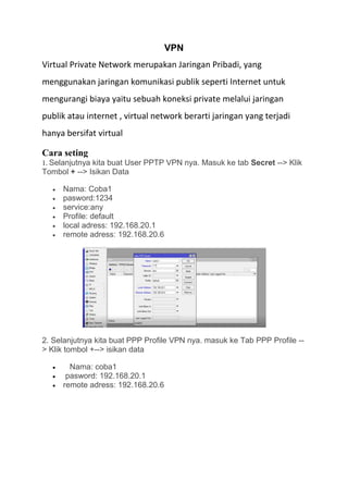 VPN
Virtual Private Network merupakan Jaringan Pribadi, yang
menggunakan jaringan komunikasi publik seperti Internet untuk
mengurangi biaya yaitu sebuah koneksi private melalui jaringan
publik atau internet , virtual network berarti jaringan yang terjadi
hanya bersifat virtual
Cara seting
1. Selanjutnya kita buat User PPTP VPN nya. Masuk ke tab Secret --> Klik
Tombol + --> Isikan Data
 Nama: Coba1
 pasword:1234
 service:any
 Profile: default
 local adress: 192.168.20.1
 remote adress: 192.168.20.6
2. Selanjutnya kita buat PPP Profile VPN nya. masuk ke Tab PPP Profile --
> Klik tombol +--> isikan data
 Nama: coba1
 pasword: 192.168.20.1
 remote adress: 192.168.20.6
 