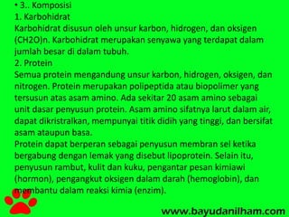 • 3.. Komposisi 
1. Karbohidrat 
Karbohidrat disusun oleh unsur karbon, hidrogen, dan oksigen 
(CH2O)n. Karbohidrat merupakan senyawa yang terdapat dalam 
jumlah besar di dalam tubuh. 
2. Protein 
Semua protein mengandung unsur karbon, hidrogen, oksigen, dan 
nitrogen. Protein merupakan polipeptida atau biopolimer yang 
tersusun atas asam amino. Ada sekitar 20 asam amino sebagai 
unit dasar penyusun protein. Asam amino sifatnya larut dalam air, 
dapat dikristralkan, mempunyai titik didih yang tinggi, dan bersifat 
asam ataupun basa. 
Protein dapat berperan sebagai penyusun membran sel ketika 
bergabung dengan lemak yang disebut lipoprotein. Selain itu, 
penyusun rambut, kulit dan kuku, pengantar pesan kimiawi 
(hormon), pengangkut oksigen dalam darah (hemoglobin), dan 
membantu dalam reaksi kimia (enzim). 
 