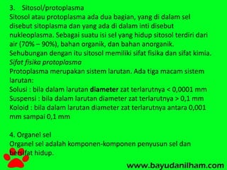 3. Sitosol/protoplasma 
Sitosol atau protoplasma ada dua bagian, yang di dalam sel 
disebut sitoplasma dan yang ada di dalam inti disebut 
nukleoplasma. Sebagai suatu isi sel yang hidup sitosol terdiri dari 
air (70% – 90%), bahan organik, dan bahan anorganik. 
Sehubungan dengan itu sitosol memiliki sifat fisika dan sifat kimia. 
Sifat fisika protoplasma 
Protoplasma merupakan sistem larutan. Ada tiga macam sistem 
larutan: 
Solusi : bila dalam larutan diameter zat terlarutnya < 0,0001 mm 
Suspensi : bila dalam larutan diameter zat terlarutnya > 0,1 mm 
Koloid : bila dalam larutan diameter zat terlarutnya antara 0,001 
mm sampai 0,1 mm 
4. Organel sel 
Organel sel adalah komponen-komponen penyusun sel dan 
bersifat hidup. 
 