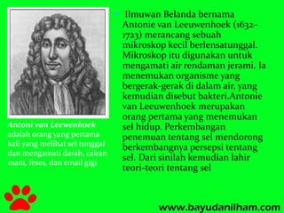 Antoni van Leewenhoek 
adalah orang yang pertama 
kali yang melihat sel tunggal 
dan mengamati darah, cairan 
mani, feses, dan email gigi 
 Ilmuwan Belanda bernama 
Antonie van Leeuwenhoek (1632– 
1723) merancang sebuah 
mikroskop kecil berlensatunggal. 
Mikroskop itu digunakan untuk 
mengamati air rendaman jerami. Ia 
menemukan organisme yang 
bergerak-gerak di dalam air, yang 
kemudian disebut bakteri.Antonie 
van Leeuwenhoek merupakan 
orang pertama yang menemukan 
sel hidup. Perkembangan 
penemuan tentang sel mendorong 
berkembangnya persepsi tentang 
sel. Dari sinilah kemudian lahir 
teori-teori tentang sel 
 