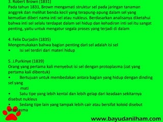 3. Robert Brown (1831) 
Pada tahun 1831, Brown mengamati struktur sel pada jaringan tanaman 
anggrek dan melihat benda kecil yang terapung-apung dalam sel yang 
kemudian diberi nama inti sel atau nukleus. Berdasarkan analisanya diketahui 
bahwa inti sel selalu terdapat dalam sel hidup dan kehadiran inti sel itu sangat 
penting, yaitu untuk mengatur segala proses yang terjadi di dalam 
4. Felix Durjadin (1835) 
Mengemukakan bahwa bagian penting dari sel adalah isi sel 
• Isi sel terdiri dari materi hidup 
5. J.Purkinye (1839) 
Orang yang pertama kali menyebut isi sel dengan protoplasma (zat yang 
pertama kali dibentuk) 
• Bertujuan untuk membedakan antara bagian yang hidup dengan dinding 
sel yang 
mati 
• Satu tipe yang lebih kental dan lebih gelap dari keadaan sekitarnya 
disebut nukleus 
• Sedang tipe lain yang tampak lebih cair atau bersifat koloid disebut 
sitoplasma 
 