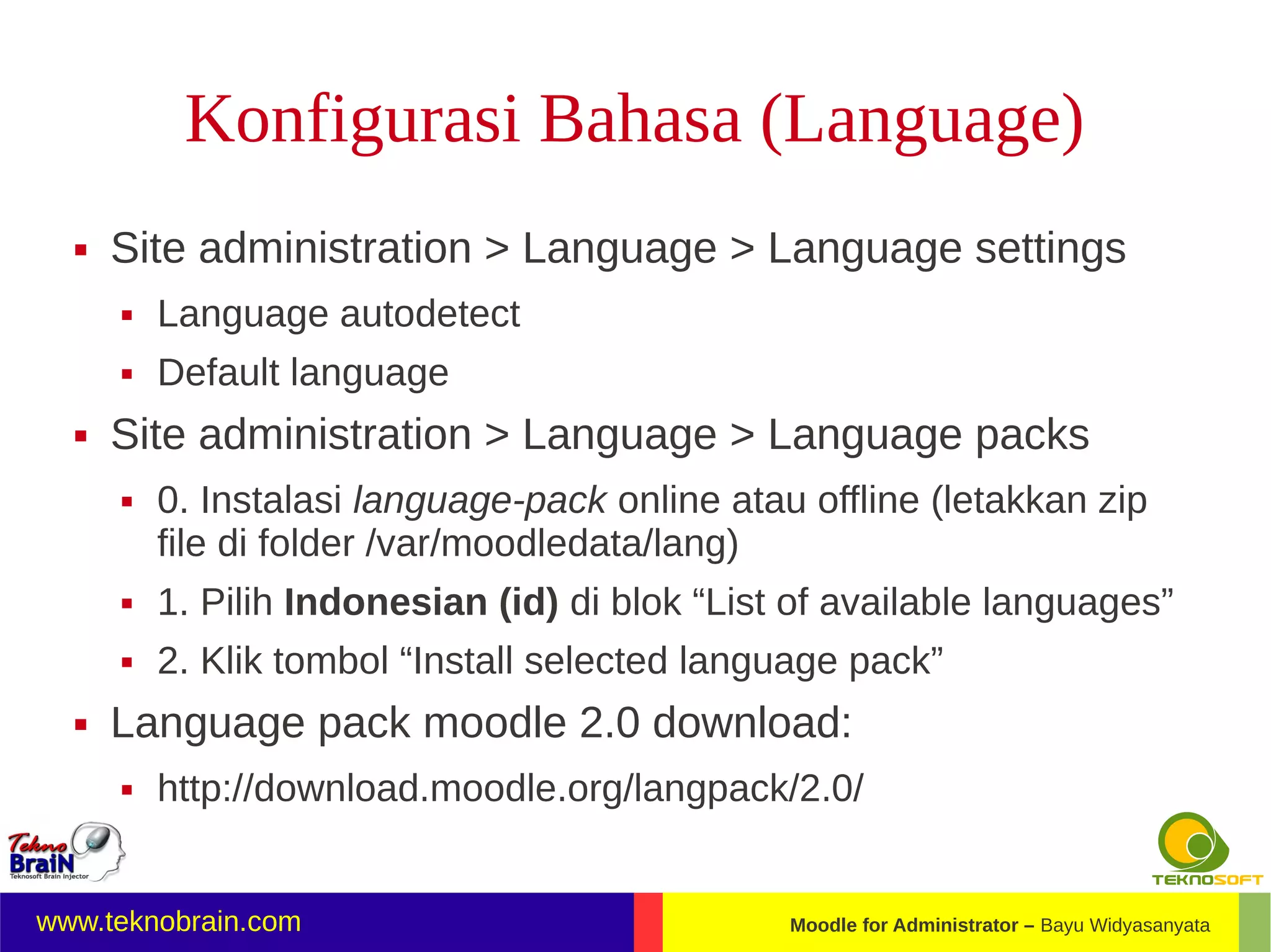 Konfigurasi Bahasa (Language)
     Site administration > Language > Language settings
         Language autodetect
         Default language
     Site administration > Language > Language packs
         0. Instalasi language-pack online atau offline (letakkan zip
          file di folder /var/moodledata/lang)
         1. Pilih Indonesian (id) di blok “List of available languages”
         2. Klik tombol “Install selected language pack”
     Language pack moodle 2.0 download:
         http://download.moodle.org/langpack/2.0/


www.teknobrain.com                              Moodle for Administrator – Bayu Widyasanyata
 