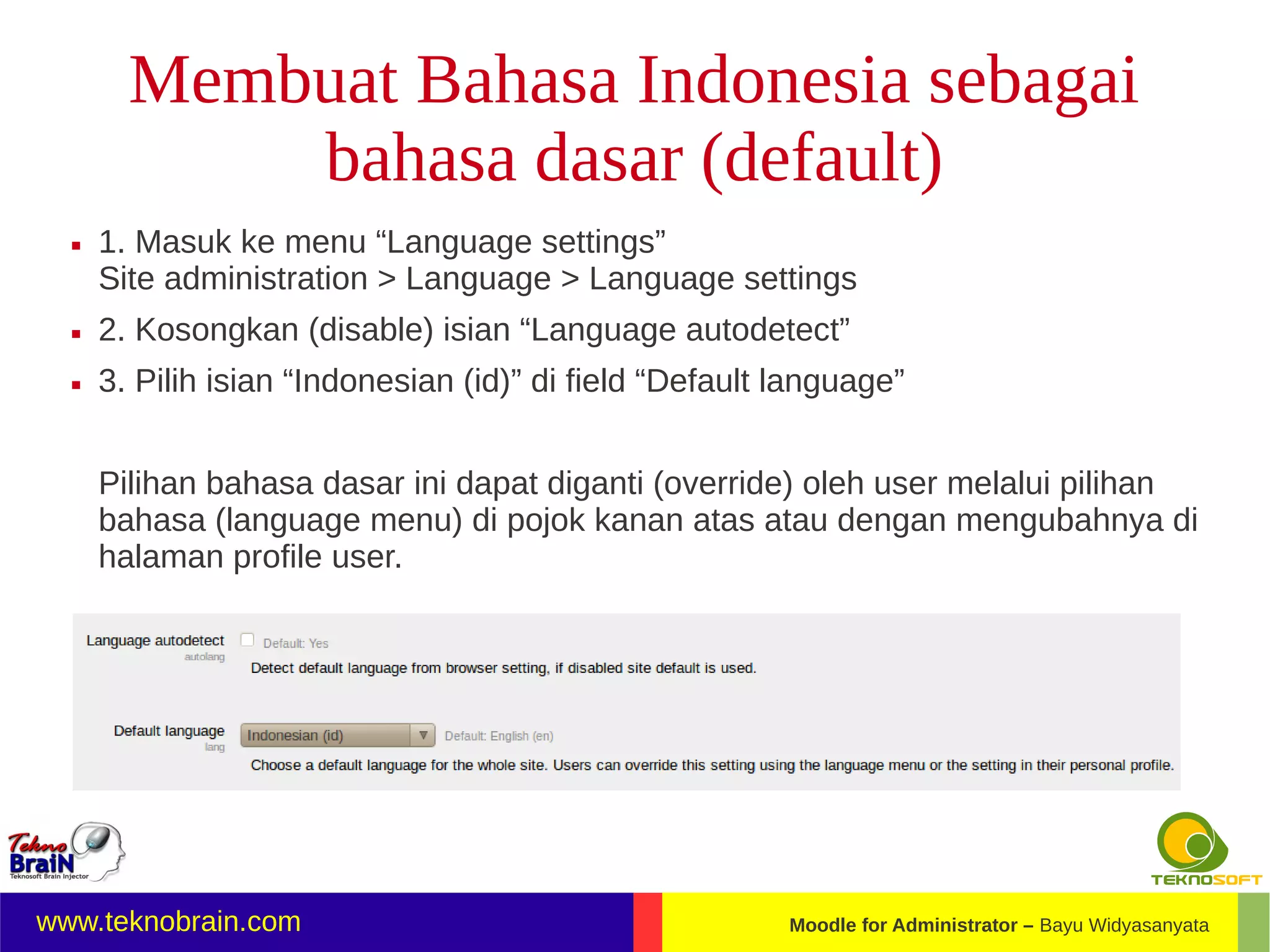 Membuat Bahasa Indonesia sebagai
            bahasa dasar (default)
     1. Masuk ke menu “Language settings”
      Site administration > Language > Language settings
     2. Kosongkan (disable) isian “Language autodetect”
     3. Pilih isian “Indonesian (id)” di field “Default language”


      Pilihan bahasa dasar ini dapat diganti (override) oleh user melalui pilihan
      bahasa (language menu) di pojok kanan atas atau dengan mengubahnya di
      halaman profile user.




www.teknobrain.com                                       Moodle for Administrator – Bayu Widyasanyata
 
