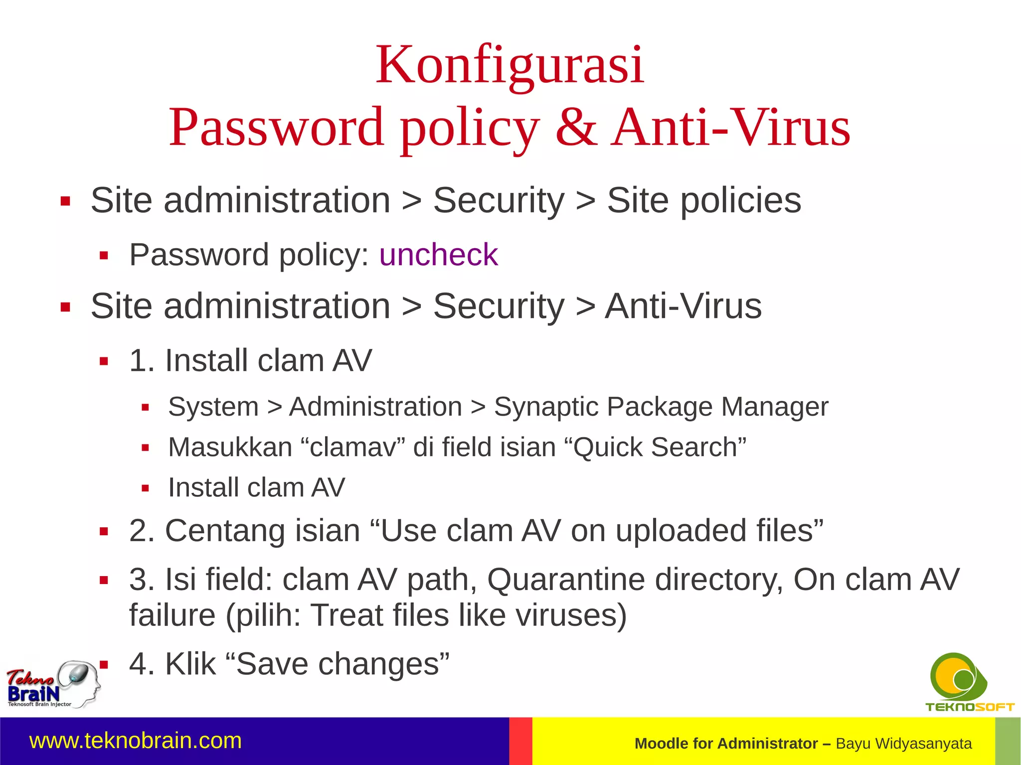 Konfigurasi
              Password policy & Anti-Virus
     Site administration > Security > Site policies
         Password policy: uncheck
     Site administration > Security > Anti-Virus
         1. Install clam AV
             System > Administration > Synaptic Package Manager
             Masukkan “clamav” di field isian “Quick Search”
             Install clam AV
         2. Centang isian “Use clam AV on uploaded files”
         3. Isi field: clam AV path, Quarantine directory, On clam AV
          failure (pilih: Treat files like viruses)
         4. Klik “Save changes”

www.teknobrain.com                               Moodle for Administrator – Bayu Widyasanyata
 