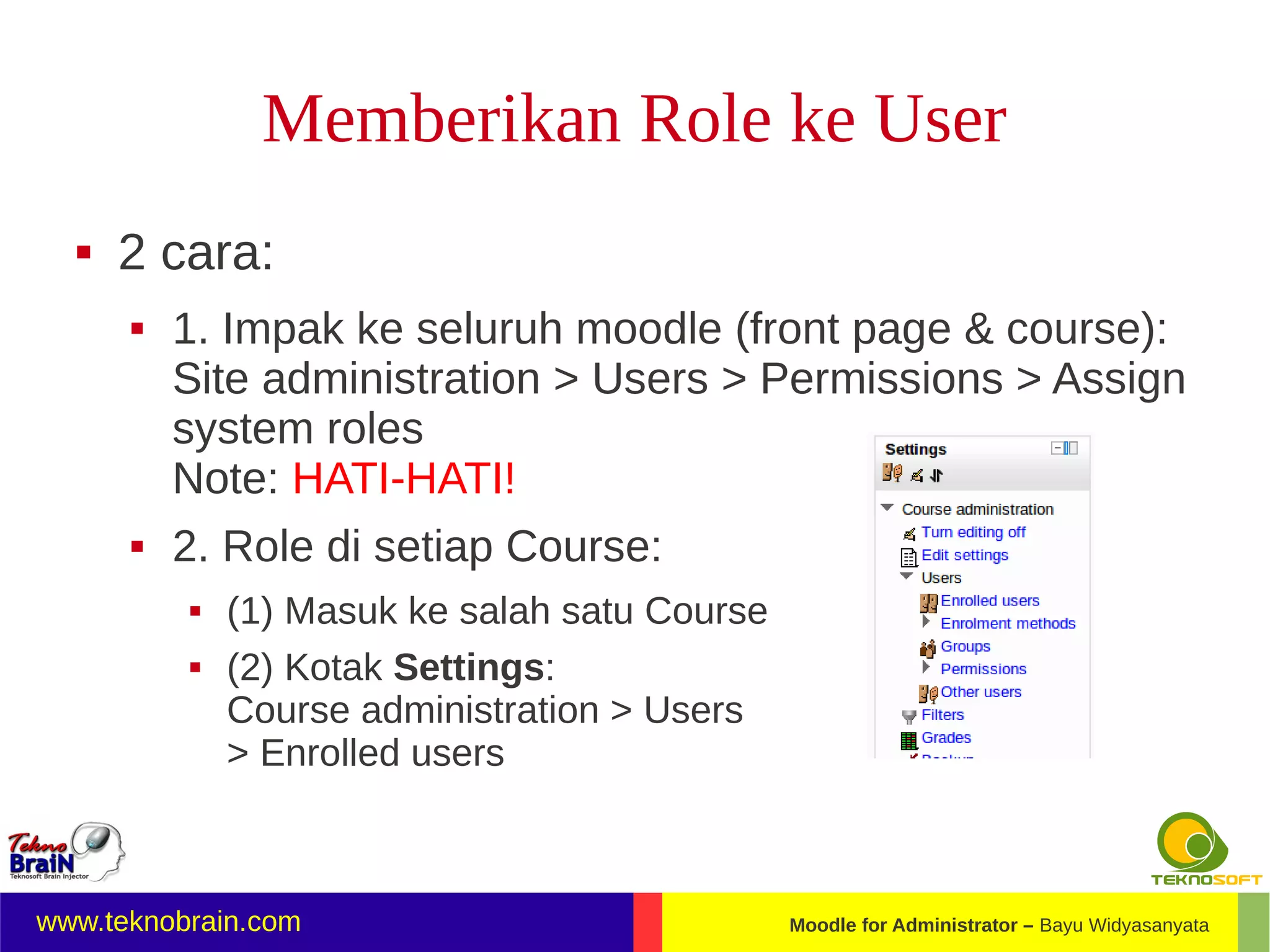 Memberikan Role ke User
     2 cara:
         1. Impak ke seluruh moodle (front page & course):
          Site administration > Users > Permissions > Assign
          system roles
          Note: HATI-HATI!
         2. Role di setiap Course:
             (1) Masuk ke salah satu Course
             (2) Kotak Settings:
              Course administration > Users
              > Enrolled users



www.teknobrain.com                             Moodle for Administrator – Bayu Widyasanyata
 
