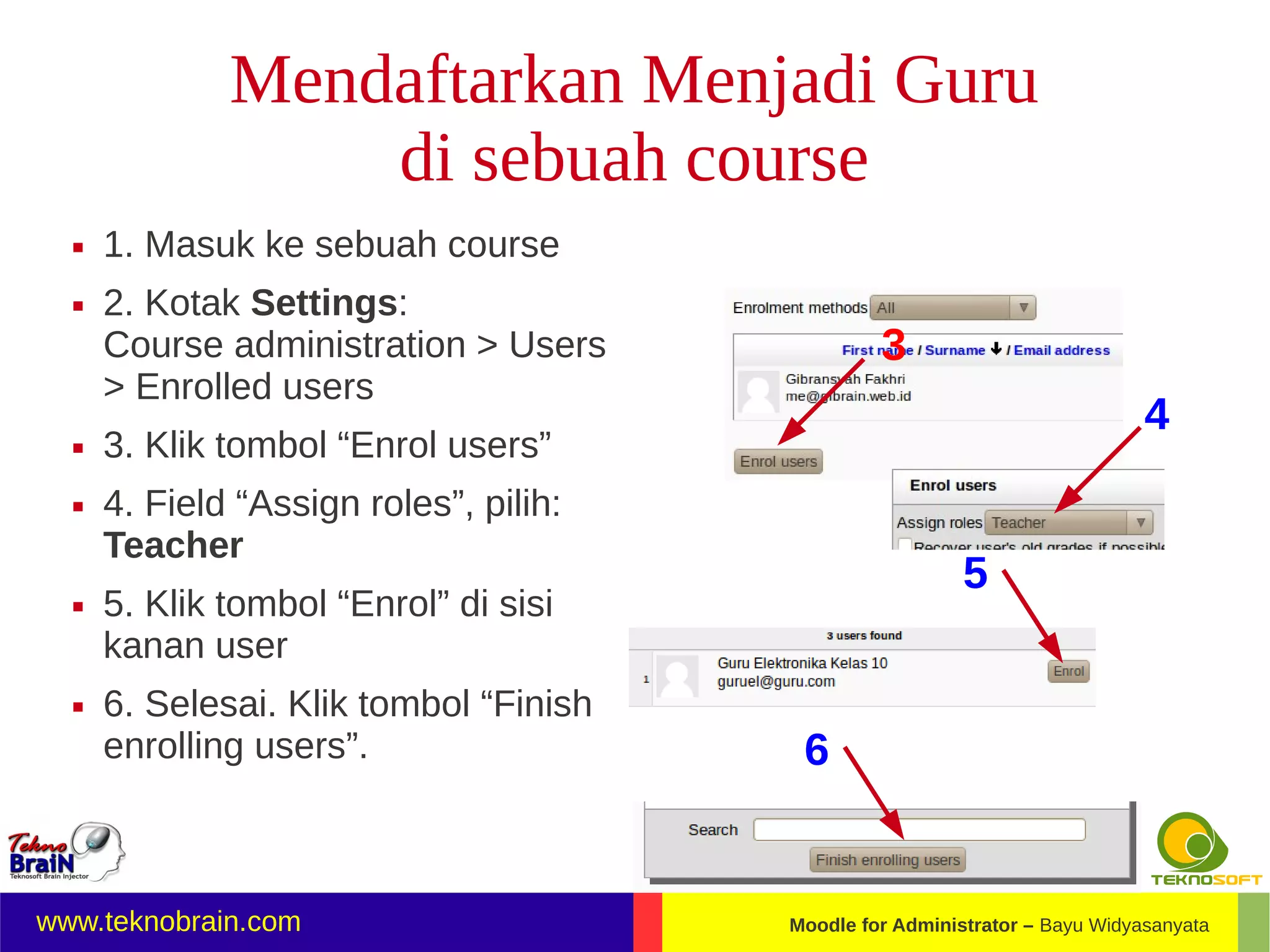 Mendaftarkan Menjadi Guru
                  di sebuah course
     1. Masuk ke sebuah course
     2. Kotak Settings:
      Course administration > Users              3
      > Enrolled users
                                                                             4
     3. Klik tombol “Enrol users”
     4. Field “Assign roles”, pilih:
      Teacher
                                                          5
     5. Klik tombol “Enrol” di sisi
      kanan user
     6. Selesai. Klik tombol “Finish
      enrolling users”.                  6


www.teknobrain.com                      Moodle for Administrator – Bayu Widyasanyata
 