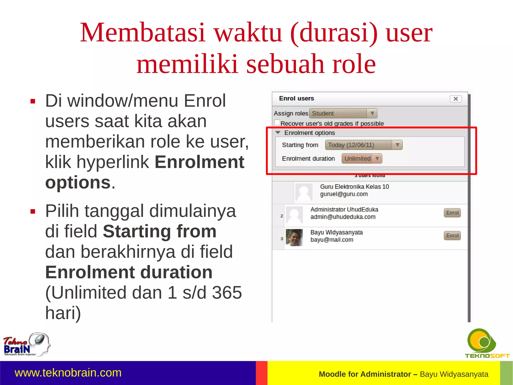 Membatasi waktu (durasi) user
             memiliki sebuah role
     Di window/menu Enrol
      users saat kita akan
      memberikan role ke user,
      klik hyperlink Enrolment
      options.
     Pilih tanggal dimulainya
      di field Starting from
      dan berakhirnya di field
      Enrolment duration
      (Unlimited dan 1 s/d 365
      hari)


www.teknobrain.com               Moodle for Administrator – Bayu Widyasanyata
 