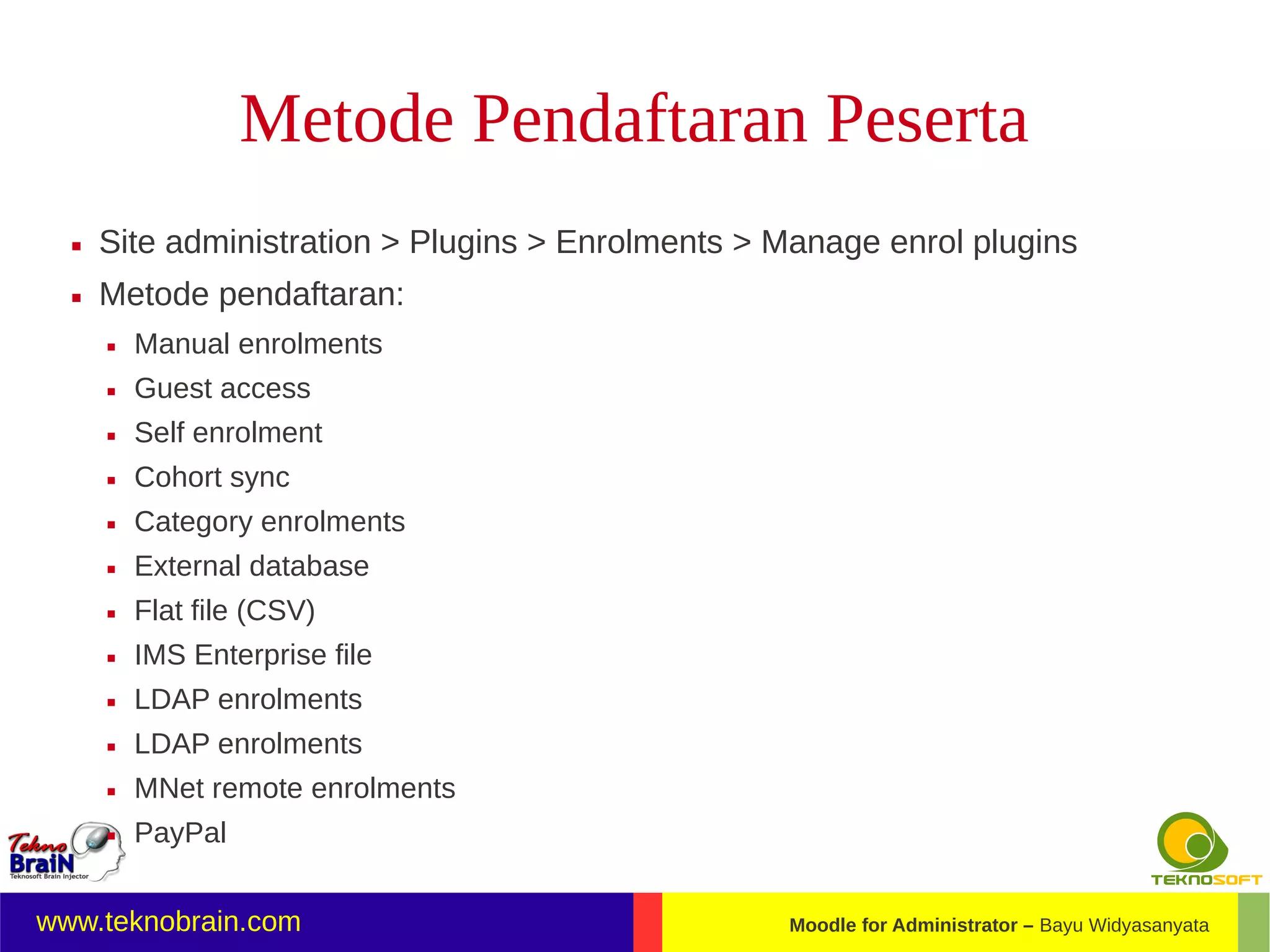 Metode Pendaftaran Peserta
     Site administration > Plugins > Enrolments > Manage enrol plugins
     Metode pendaftaran:
         Manual enrolments
         Guest access
         Self enrolment
         Cohort sync
         Category enrolments
         External database
         Flat file (CSV)
         IMS Enterprise file
         LDAP enrolments
         LDAP enrolments
         MNet remote enrolments
         PayPal


www.teknobrain.com                                 Moodle for Administrator – Bayu Widyasanyata
 