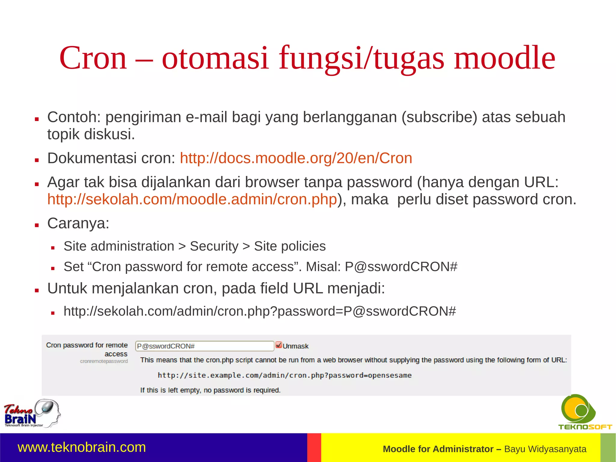 Cron – otomasi fungsi/tugas moodle
     Contoh: pengiriman e-mail bagi yang berlangganan (subscribe) atas sebuah
      topik diskusi.
     Dokumentasi cron: http://docs.moodle.org/20/en/Cron
     Agar tak bisa dijalankan dari browser tanpa password (hanya dengan URL:
      http://sekolah.com/moodle.admin/cron.php), maka perlu diset password cron.
     Caranya:
         Site administration > Security > Site policies
         Set “Cron password for remote access”. Misal: P@sswordCRON#
     Untuk menjalankan cron, pada field URL menjadi:
         http://sekolah.com/admin/cron.php?password=P@sswordCRON#




www.teknobrain.com                                         Moodle for Administrator – Bayu Widyasanyata
 