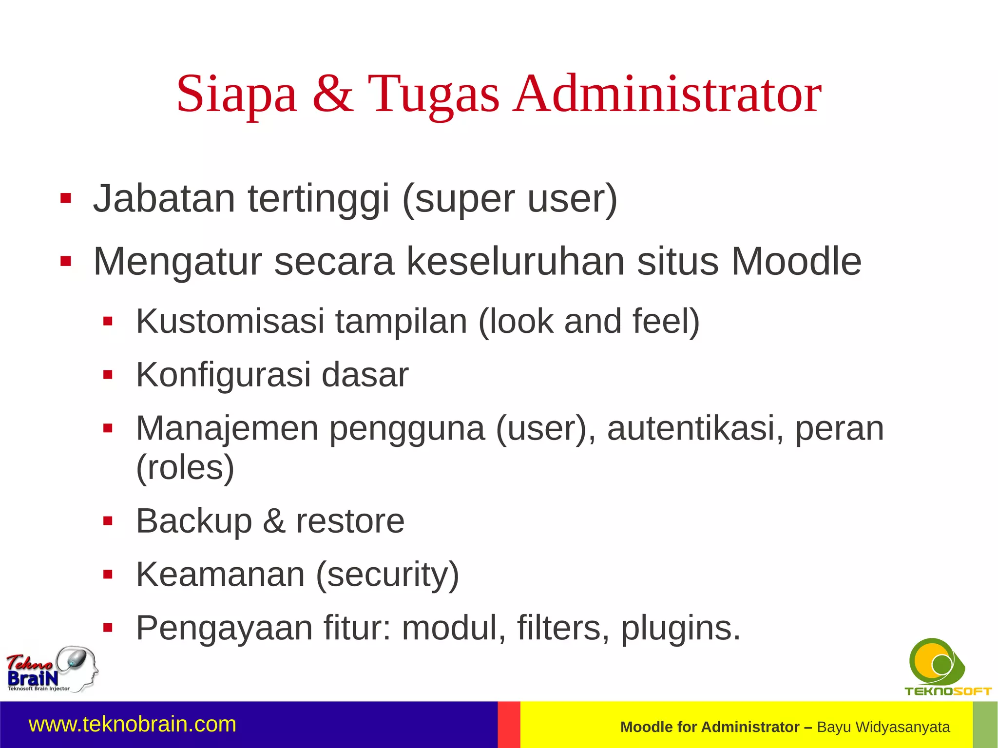 Siapa & Tugas Administrator
     Jabatan tertinggi (super user)
     Mengatur secara keseluruhan situs Moodle
         Kustomisasi tampilan (look and feel)
         Konfigurasi dasar
         Manajemen pengguna (user), autentikasi, peran
          (roles)
         Backup & restore
         Keamanan (security)
         Pengayaan fitur: modul, filters, plugins.

www.teknobrain.com                        Moodle for Administrator – Bayu Widyasanyata
 