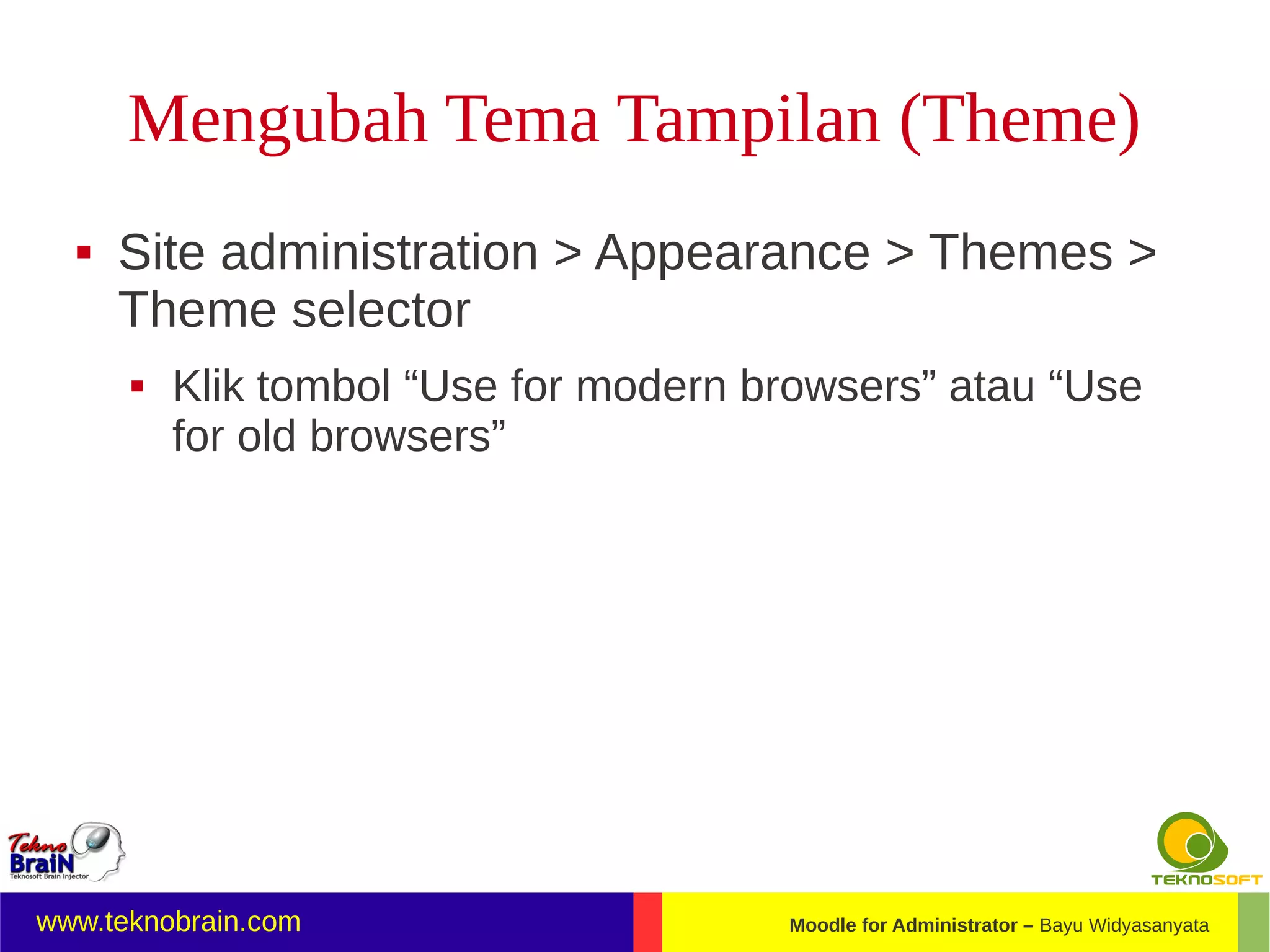 Mengubah Tema Tampilan (Theme)
     Site administration > Appearance > Themes >
      Theme selector
         Klik tombol “Use for modern browsers” atau “Use
          for old browsers”




www.teknobrain.com                     Moodle for Administrator – Bayu Widyasanyata
 
