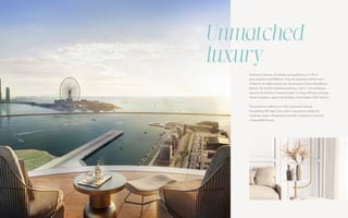 Penthouses represent the ultimate accomplishment of a life of
great prosperity and fulfilment. Atop the exquisitely crafted towers
of Bayview by Address Resorts lies the pinnacle of Emaar Beachfront’s
lifestyle. The lavishly furnished penthouses, with 4, 5 & 6 bedrooms,
represent the ultimate in luxurious high-rise living, offering a stunning
display of opulence against the backdrop of the Arabian Gulf’s horizon.
The penthouse residences are truly exceptional, boasting
breathtaking 360-degree views and a contemporary design that
seamlessly merges with premium materials, resulting in a sanctuary
of unparalleled luxury.
Unmatched
luxury
 