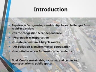 Introduction
• Bayview, a fast-growing seaside city, faces challenges from
rapid expansion:
• - Traffic congestion & car dependence
• - Poor public transportation
• - Unsafe pedestrian & bicycle routes
• - Air pollution & environmental degradation
• - Inequitable access for low-income residents
• Goal: Create sustainable, inclusive, and connected
transportation & public spaces.
 