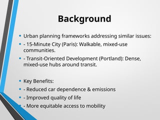 Background
• Urban planning frameworks addressing similar issues:
• - 15-Minute City (Paris): Walkable, mixed-use
communities.
• - Transit-Oriented Development (Portland): Dense,
mixed-use hubs around transit.
• Key Benefits:
• - Reduced car dependence & emissions
• - Improved quality of life
• - More equitable access to mobility
 