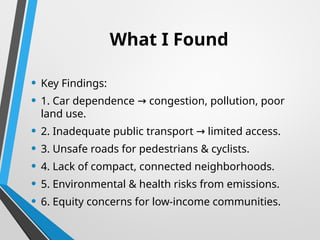 What I Found
• Key Findings:
• 1. Car dependence congestion, pollution, poor
→
land use.
• 2. Inadequate public transport limited access.
→
• 3. Unsafe roads for pedestrians & cyclists.
• 4. Lack of compact, connected neighborhoods.
• 5. Environmental & health risks from emissions.
• 6. Equity concerns for low-income communities.
 