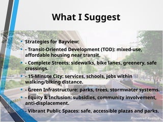 What I Suggest
• Strategies for Bayview:
• - Transit-Oriented Development (TOD): mixed-use,
affordable housing near transit.
• - Complete Streets: sidewalks, bike lanes, greenery, safe
crossings.
• - 15-Minute City: services, schools, jobs within
walking/biking distance.
• - Green Infrastructure: parks, trees, stormwater systems.
• - Equity & Inclusion: subsidies, community involvement,
anti-displacement.
• - Vibrant Public Spaces: safe, accessible plazas and parks.
 
