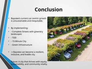 Conclusion
• Bayview’s current car-centric growth
is unsustainable and inequitable.
• By implementing:
• - Complete Streets with greenery
landscapes
• - TOD
• - 15-Minute City
• - Green Infrastructure
• → Bayview can become a resilient,
inclusive, and livable city.
• Future: A city that thrives with equity,
sustainability, and community vitality.
 