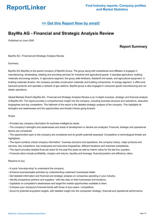 Find Industry reports, Company profiles
ReportLinker                                                                          and Market Statistics



                                             >> Get this Report Now by email!

BayWa AG - Financial and Strategic Analysis Review
Published on June 2009

                                                                                                                  Report Summary

BayWa AG - Financial and Strategic Analysis Review


Summary


BayWa AG (BayWa) is the parent company of BayWa Group. The group along with subsidiaries and affiliates is engaged in
manufacturing, wholesaling, retailing and providing services for industrial and agricultural goods. It operates agriculture, building
materials and energy sectors. In agriculture segment, the group sells fertilizers, feedstuff and seeds, and agricultural equipment. In
building materials division, the company provides construction materials and building components. In energy segment, it offers and
lubricant products and operates a network of gas stations. BayWa group is also engaged in consumer goods manufacturing and car
dealer operations.


Global Markets Direct's BayWa AG - Financial and Strategic Analysis Review is an in-depth business, strategic and financial analysis
of BayWa AG. The report provides a comprehensive insight into the company, including business structure and operations, executive
biographies and key competitors. The hallmark of the report is the detailed strategic analysis of the company. This highlights its
strengths and weaknesses and the opportunities and threats it faces going forward.


Scope


- Provides key company information for business intelligence needs.
- The company's strengths and weaknesses and areas of development or decline are analyzed. Financial, strategic and operational
factors are considered.
- The opportunities open to the company are considered and its growth potential assessed. Competitive or technological threats are
highlighted.
- The report contains critical company information ' business structure and operations, the company history, major products and
services, key competitors, key employees and executive biographies, different locations and important subsidiaries.
- The report provides detailed financial ratios for the past five years as well as interim ratios for the last four quarters.
- Financial ratios include profitability, margins and returns, liquidity and leverage, financial position and efficiency ratios.


Reasons to buy


- A quick 'one-stop-shop' to understand the company.
- Enhance business/sales activities by understanding customers' businesses better.
- Get detailed information and financial and strategic analysis on companies operating in your industry.
- Identify prospective partners and suppliers ' with key data on their businesses and locations.
- Capitalize on competitor's weaknesses and target the market opportunities available to them.
- Compare your company's financial trends with those of your peers / competitors.
- Scout for potential acquisition targets, with detailed insight into the companies' strategic, financial and operational performance.




BayWa AG - Financial and Strategic Analysis Review                                                                                 Page 1/5
 