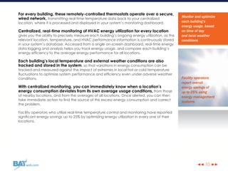 ◀◀ ▶▶web.com
For every building, these remotely-controlled thermostats operate over a secure,
wired network, transmitting real-time temperature data back to your centralized
location, where it is processed and displayed in your system’s monitoring dashboard.
Centralized, real-time monitoring of HVAC energy utilization for every location
gives you the ability to precisely measure each building’s ongoing energy utilization, as this
relevant location, temperature, and HVAC performance information is continuously stored
in your system’s database. Accessed from a single on-screen dashboard, real-time energy
data logging and analysis helps you track energy usage, and compare each building’s
energy efficiency to the average energy performance for all locations.
Each building’s local temperature and external weather conditions are also
tracked and stored in the system, so that variations in energy consumption can be
tracked and measured against the impact of extremes in local hot or cold temperature
fluctuations to optimize system performance and efficiency even under adverse weather
conditions.
With centralized monitoring, you can immediately know when a location’s
energy consumption deviates from its own average usage conditions, from those
of nearby locations, and from the averages of all locations. Once alerted, you can then
take immediate action to find the source of this excess energy consumption and correct
the problem.
Facility operators who utilize real-time temperature control and monitoring have reported
significant energy savings up to 25% by optimizing energy utilization in every one of their
locations.
Monitor and optimize
each building’s
energy usage, based
on time of day
and local weather
conditions
Facility operators
report overall
energy savings of
up to 25% using
energy management
systems
10
 
