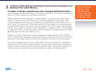 ◀◀ ▶▶web.com 11
Continuous HVAC Equipment Monitoring: Prevent Expensive Breakdowns and
Maximize HVAC System Efficiency
To address a critically overlooked area when managing distributed locations for
optimal energy savings and efficiency, an important element of any energy management
system is its HVAC equipment monitoring component.
HVAC equipment monitoring plays an important role in contributing to overall energy
efficiency: Performance of an HVAC unit at a building degrades, for example, when
a system refrigerant leak causes a compressor to overheat forcing other HVAC units to
work harder to compensate for the loss of power from the weaker unit, increasing system
load and total energy consumption. Most importantly, since HVAC systems are inherently
“dumb” and provide no warning of impending failure, a refrigerant leak or other problem
in a defective HVAC unit will eventually cause the compressor to fail, leading to a $1,500-
$2,000 repair cost when each failure occurs.
Based on our HVAC equipment monitoring experience, approximately 10% of all HVAC
units in multi-location operations operate below their optimal level of performance at any
given time, and a high number of these units are likely to fail within a short time period.
Since each building may have one or more HVAC units, this can add up to hundreds or
thousands of HVAC units for a large operation—and a large capital repair cost liability, as
sizable numbers of these units run to failure in any given year, causing repair expenses in
the thousands or hundreds of thousands of dollars annually for a single operation.
HVAC units operating
below their normal
performance levels
increase energy costs
and lead to expensive
and disruptive repairs
3.
 