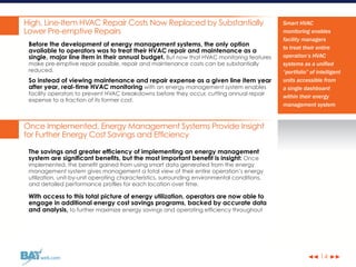 ◀◀ ▶▶web.com
High, Line-Item HVAC Repair Costs Now Replaced by Substantially
Lower Pre-emptive Repairs
Before the development of energy management systems, the only option
available to operators was to treat their HVAC repair and maintenance as a
single, major line item in their annual budget. But now that HVAC monitoring features
make pre-emptive repair possible, repair and maintenance costs can be substantially
reduced.
So instead of viewing maintenance and repair expense as a given line item year
after year, real-time HVAC monitoring with an energy management system enables
facility operators to prevent HVAC breakdowns before they occur, cutting annual repair
expense to a fraction of its former cost.
Once Implemented, Energy Management Systems Provide Insight
for Further Energy Cost Savings and Efficiency
The savings and greater efficiency of implementing an energy management
system are significant benefits, but the most important benefit is insight: Once
implemented, the benefit gained from using smart data generated from the energy
management system gives management a total view of their entire operation’s energy
utilization, unit-by-unit operating characteristics, surrounding environmental conditions,
and detailed performance profiles for each location over time.
With access to this total picture of energy utilization, operators are now able to
engage in additional energy cost savings programs, backed by accurate data
and analysis, to further maximize energy savings and operating efficiency throughout
14
Smart HVAC
monitoring enables
facility managers
to treat their entire
operation’s HVAC
systems as a unified
“portfolio” of intelligent
units accessible from
a single dashboard
within their energy
management system
 