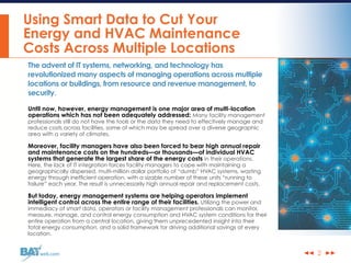 ◀◀ ▶▶web.com
Using Smart Data to Cut Your
Energy and HVAC Maintenance
Costs Across Multiple Locations
The advent of IT systems, networking, and technology has
revolutionized many aspects of managing operations across multiple
locations or buildings, from resource and revenue management, to
security.
Until now, however, energy management is one major area of multi-location
operations which has not been adequately addressed: Many facility management
professionals still do not have the tools or the data they need to effectively manage and
reduce costs across facilities, some of which may be spread over a diverse geographic
area with a variety of climates.
Moreover, facility managers have also been forced to bear high annual repair
and maintenance costs on the hundreds—or thousands—of individual HVAC
systems that generate the largest share of the energy costs in their operations.
Here, the lack of IT integration forces facility managers to cope with maintaining a
geographically dispersed, multi-million dollar portfolio of “dumb” HVAC systems, wasting
energy through inefficient operation, with a sizable number of these units “running to
failure” each year. The result is unnecessarily high annual repair and replacement costs.
But today, energy management systems are helping operators implement
intelligent control across the entire range of their facilities. Utilizing the power and
immediacy of smart data, operators or facility management professionals can monitor,
measure, manage, and control energy consumption and HVAC system conditions for their
entire operation from a central location, giving them unprecedented insight into their
total energy consumption, and a solid framework for driving additional savings at every
location.
2
 