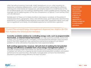 ◀◀ ▶▶web.com
often fail without warning. Eventually, HVAC breakdowns occur—often requiring an
expensive compressor replacement—which could have been prevented by advance
warning and corrected by an inexpensive, pre-emptive repair at a small fraction of the
run-to-failure repair cost. According to leading HVAC system supplier Lennox Industries, the
average cost for replacing each of the two compressors in a typical 7.5-ton rooftop HVAC
unit is $1,200 each.
Multiply each of these run-to-failure situations over dozens, hundreds, or thousands of
individual locations, geographic areas, and climate zones, and it becomes clear that the
potential for uncontrolled energy expenses and major HVAC equipment repair costs add
up to a significant and nearly uncontrollable expense for multi-location operators.
Current Piecemeal Energy Management Approaches: Helpful, But Do
Not Address the Total Solution Needed
Currently-available solutions for controlling energy costs, such as programmable
thermostats, or Internet-linked thermostats, can help operators partially control their
energy costs, by helping facility managers control temperature settings in each location.
And on the HVAC equipment side, preventive maintenance programs can detect
problems in some units before they become more expensive repairs.
Both existing approaches, however, fall well short of realizing the full potential
savings and efficiency available from a true energy management system. For
example, programmable thermostats can dial heat and cooling up and down on set
schedules, but without an ongoing record of external temperature conditions and system
performance for each location, the facility manager does not have the information
required to optimize energy efficiency for each location.
5
Programmable
thermostats
and preventive
maintenance
programs are
inadequate
approaches to
efficient energy use
in multi-location
operations
 