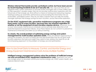 ◀◀ ▶▶web.com
Wireless Internet thermostats provide centralized control, but have been proven
by recent hacking incidents to be an IT security risk. Also, because they do not
integrate HVAC system operations to provide facility managers with a more unified view
of their operation’s energy usage, they do not provide multi-location operators with the
full picture of their energy use. And without a means of storing and measuring ongoing
heating/cooling use and HVAC performance and providing this information into an
actionable, centralized system, they do not offer a solution that can help the facility
manager optimize their energy savings for each location, across their entire operation.
On the HVAC equipment side, preventive maintenance programs are a high,
fixed yearly cost for every location, because they are required regardless of
whether or not the equipment at each location requires service. Moreover, once
or even twice-yearly maintenance schedules cannot provide early detection of all
potential expensive equipment failures, since these failures do not conform to preventive
maintenance time lines and often occur without warning.
So clearly, the overall problem of optimizing energy savings and system
management for multi-location operators exists. There are different approaches to
solving the problem, but each of these are only piecemeal fixes that do not give multi-
location operators the tools and insight they need to fully address the need for an all-
encompassing approach to the problem of energy use and optimization.
How to Use Smart Data to Measure, Control, and Monitor Energy and
Energy Equipment Maintenance Costs Across Multiple Facilities
Intelligent energy management systems solve the problems of inefficient energy
use and uncontrolled HVAC equipment maintenance costs. Operators can now
use a single system to remotely control and monitor energy use, HVAC system health, and
capture relevant data.
6
 