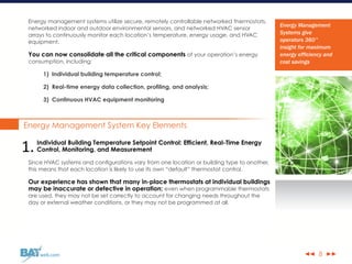 ◀◀ ▶▶web.com
Energy management systems utilize secure, remotely controllable networked thermostats,
networked indoor and outdoor environmental sensors, and networked HVAC sensor
arrays to continuously monitor each location’s temperature, energy usage, and HVAC
equipment.
You can now consolidate all the critical components of your operation’s energy
consumption, including:
1) Individual building temperature control;
2) Real-time energy data collection, profiling, and analysis;
3) Continuous HVAC equipment monitoring
Energy Management System Key Elements
Individual Building Temperature Setpoint Control: Efficient, Real-Time Energy
Control, Monitoring, and Measurement
Since HVAC systems and configurations vary from one location or building type to another,
this means that each location is likely to use its own “default” thermostat control.
Our experience has shown that many in-place thermostats at individual buildings
may be inaccurate or defective in operation; even when programmable thermostats
are used, they may not be set correctly to account for changing needs throughout the
day or external weather conditions, or they may not be programmed at all.
8
Energy Management
Systems give
operators 360°
insight for maximum
energy efficiency and
cost savings
1.
 