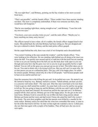 “He was right there”, said Brittany, pointing out the bay window to her snow-covered
front lawn.
“That’s not possible”, said the female officer. “There couldn’t have been anyone standing
out there. The snow is completely undisturbed. If there was someone out there, they
would have left footprints.”
“But he was standing right there, staring straight at me”, said Brittany. “I saw him with
my own two eyes.”
“You know, your eyes can play tricks on you”, said the male officer. “Maybe you’ve
been watching too many scary movies”.
The officers turned to leave when. all of a sudden, the female officer stopped dead in her
tracks. She pulled back the sofa that Brittany had been sitting on. Her jaw dropped and
her eyes widened in shock. Brittany and the male police officer gasped.
On the carpet behind the sofa, there was a trail of wet footprints and a discarded knife.
“You weren’t looking at the man outside the window”, said the female officer. “You
were looking at his reflection. He was standing right behind you all along so he cases you
down the hall. You quickly turn around and try to stab him with the knife but are running
to fast so as you are running down the hall you see the back door wide open so you run
through and some how slip the grass was wet so you try to get up quickly but he is right
behind. You are still on the grass you cant get up you are to hurt. This killer takes you in
his car. You start to think why is he trying to kill you. But you still can’t to seem why. So
as time passes you are at a unfamiliar place. This guy calls it his happy place. Its where
he tortures people. Brittany asked why do u like to kill people. “said because people used
to beat on me and hit and hurt me”.
Stop this nonsense lets to the killing the gut said. As he pulled out a saw. He started it up.
He started to head my way. Brittany started to scream. “hahah nobody can hear you this
is a concrete wall inches thick”. The man said. After this man went back to his tool shed.
I tried to get my shelf untied but couldn’t. he came back with a axe he said he was going
to kill me. He was going to hang me and hit Brittany with the axe until I split in half. He
swung for my head and I ducked. He missed me and hit the rope and cut it. So Brittany
jumped off the chair and ran. Brittany got out of the happy place. So she got on the next
train home. Brittany lived in concord she was in Ohio she had a long journey ahead.
Brittany got home and her mom and dad weren’t home she asked her shelf why weren’t
they home. The next door neighbor said that her parents were killed by a murder by the
name striker. Brittany said to her shelf that she some how remember that name. it came to
her the killer that tried to kill her. So later on that night she watched a movie. Called jaws
she saw that man again with a couple of his buddies. They all had saws she was never
seen again.
 