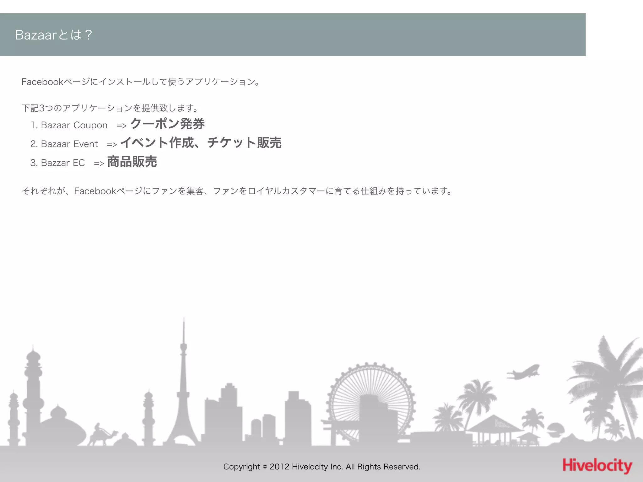 Bazaarとは？


Facebookページにインストールして使うアプリケーション。


下記3つのアプリケーションを提供致します。
 1. Bazaar Coupon => クーポン発券
 2. Bazaar Event => イベント作成、チケット販売

 3. Bazzar EC => 商品販売


それぞれが、Facebookページにファンを集客、ファンをロイヤルカスタマーに育てる仕組みを持っています。




                         Copyright © 2012 Hivelocity Inc. All Rights Reserved.
 